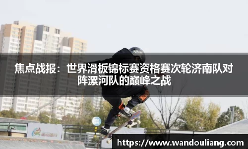 焦点战报：世界滑板锦标赛资格赛次轮济南队对阵漯河队的巅峰之战